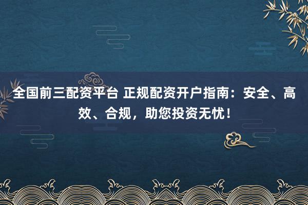 全国前三配资平台 正规配资开户指南：安全、高效、合规，助您投资无忧！