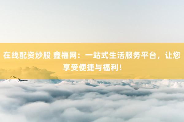 在线配资炒股 鑫福网：一站式生活服务平台，让您享受便捷与福利！