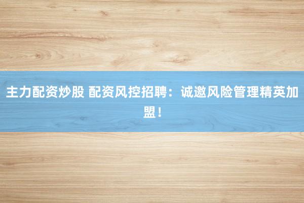 主力配资炒股 配资风控招聘：诚邀风险管理精英加盟！