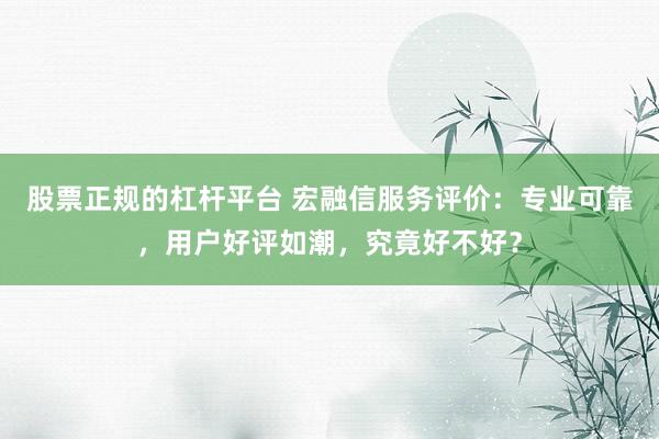 股票正规的杠杆平台 宏融信服务评价：专业可靠，用户好评如潮，究竟好不好？