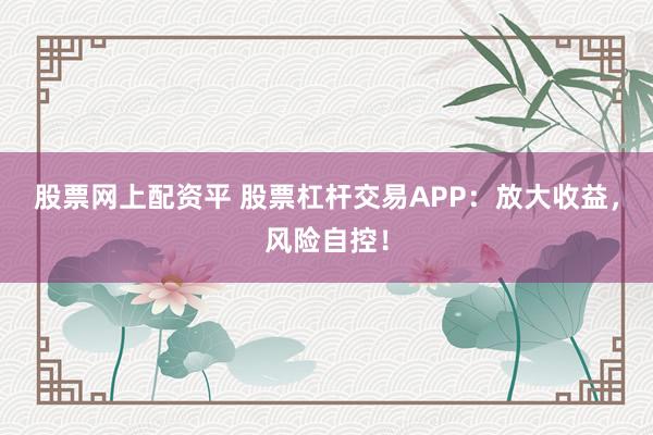 股票网上配资平 股票杠杆交易APP：放大收益，风险自控！