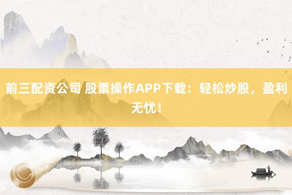 前三配资公司 股票操作APP下载：轻松炒股，盈利无忧！