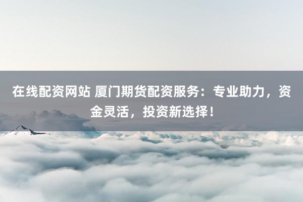 在线配资网站 厦门期货配资服务：专业助力，资金灵活，投资新选择！