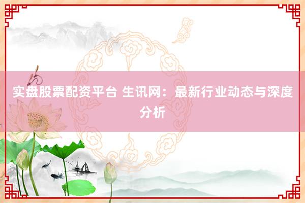 实盘股票配资平台 生讯网：最新行业动态与深度分析