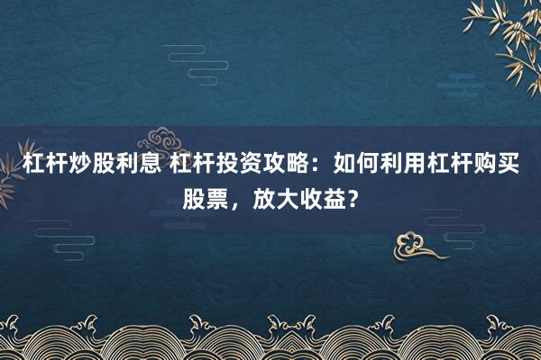 杠杆炒股利息 杠杆投资攻略：如何利用杠杆购买股票，放大收益？