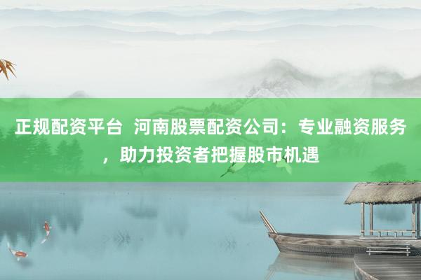 正规配资平台  河南股票配资公司：专业融资服务，助力投资者把握股市机遇
