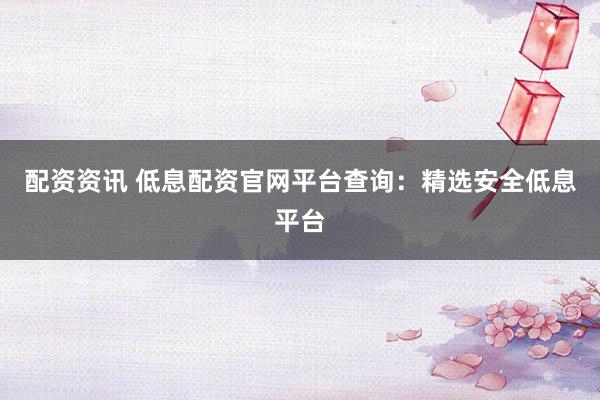 配资资讯 低息配资官网平台查询：精选安全低息平台