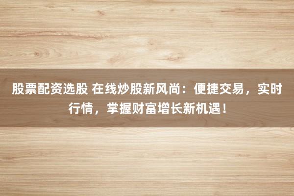 股票配资选股 在线炒股新风尚：便捷交易，实时行情，掌握财富增长新机遇！