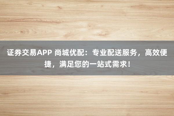 证券交易APP 尚城优配：专业配送服务，高效便捷，满足您的一站式需求！