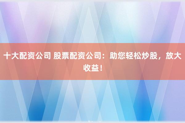 十大配资公司 股票配资公司：助您轻松炒股，放大收益！