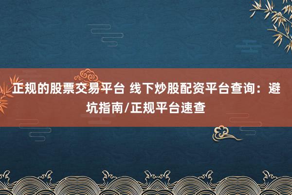 正规的股票交易平台 线下炒股配资平台查询：避坑指南/正规平台速查