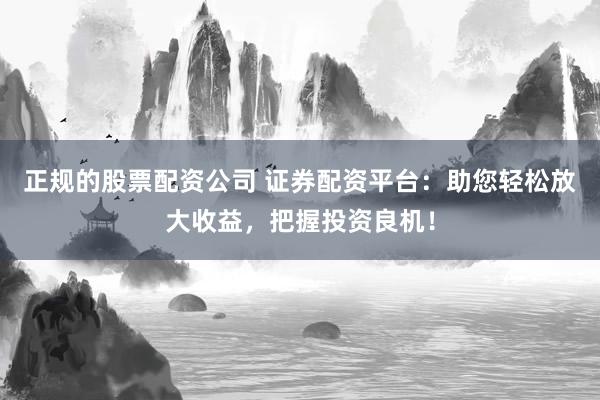 正规的股票配资公司 证券配资平台：助您轻松放大收益，把握投资良机！