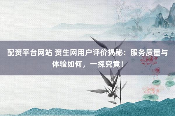配资平台网站 资生网用户评价揭秘：服务质量与体验如何，一探究竟！