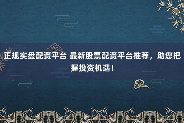 正规实盘配资平台 最新股票配资平台推荐，助您把握投资机遇！