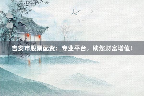 吉安市股票配资:专业平台,助您财富增值!