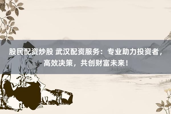 股民配资炒股 武汉配资服务：专业助力投资者，高效决策，共创财富未来！
