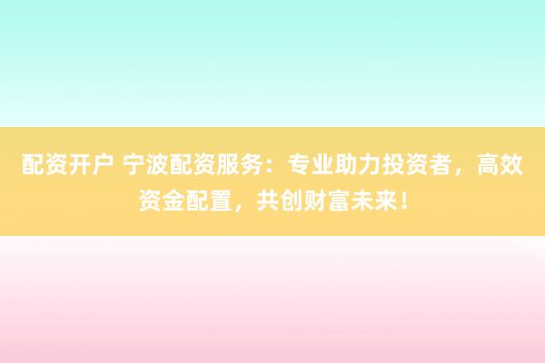 配资开户 宁波配资服务：专业助力投资者，高效资金配置，共创财富未来！
