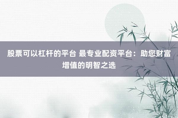 股票可以杠杆的平台 最专业配资平台：助您财富增值的明智之选