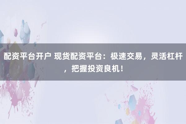 配资平台开户 现货配资平台：极速交易，灵活杠杆，把握投资良机！