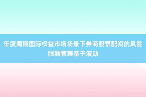 年度周期国际权益市场场景下券商股票配资的风险限额管理基于波动