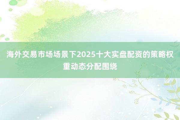 海外交易市场场景下2025十大实盘配资的策略权重动态分配围绕