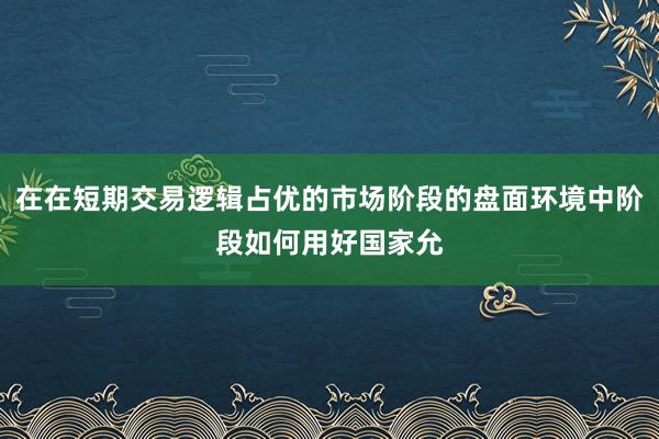 在在短期交易逻辑占优的市场阶段的盘面环境中阶段如何用好国家允