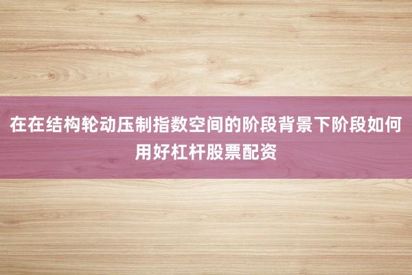 在在结构轮动压制指数空间的阶段背景下阶段如何用好杠杆股票配资