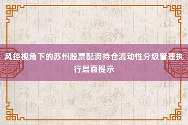 风控视角下的苏州股票配资持仓流动性分级管理执行层面提示