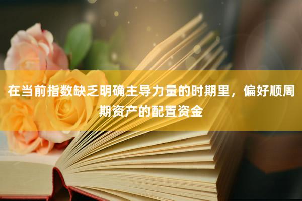在当前指数缺乏明确主导力量的时期里，偏好顺周期资产的配置资金