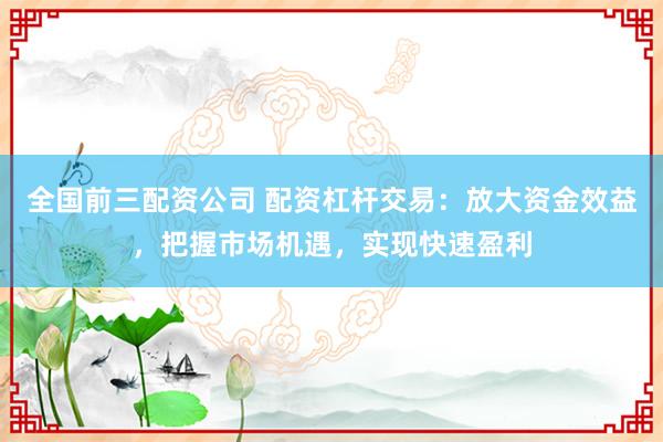 全国前三配资公司 配资杠杆交易：放大资金效益，把握市场机遇，实现快速盈利