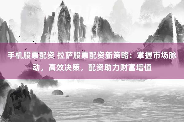 手机股票配资 拉萨股票配资新策略：掌握市场脉动，高效决策，配资助力财富增值