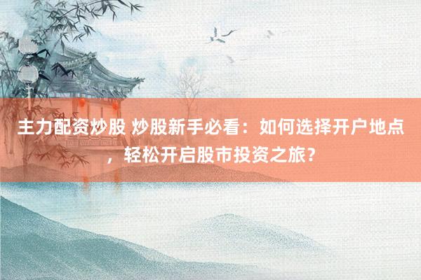 主力配资炒股 炒股新手必看：如何选择开户地点，轻松开启股市投资之旅？