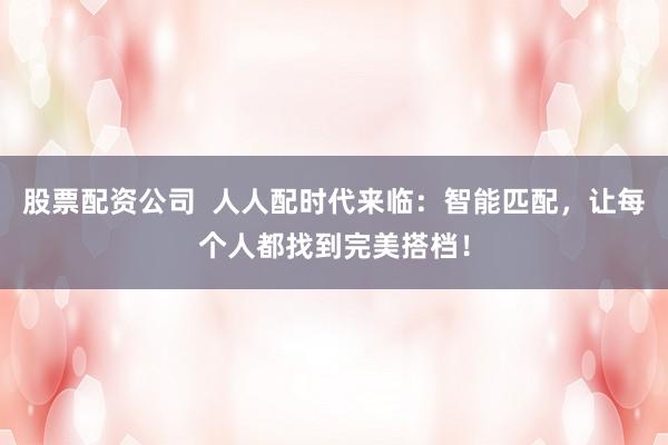 股票配资公司  人人配时代来临：智能匹配，让每个人都找到完美搭档！