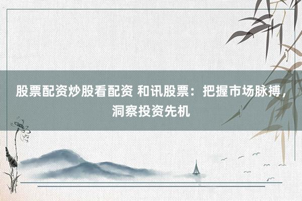 股票配资炒股看配资 和讯股票：把握市场脉搏，洞察投资先机