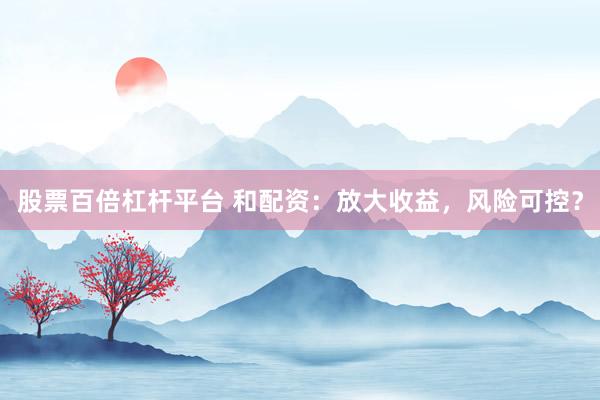股票百倍杠杆平台 和配资：放大收益，风险可控？