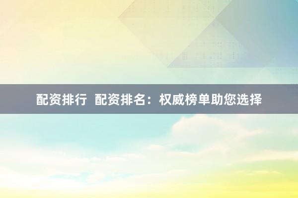 配资排行  配资排名：权威榜单助您选择