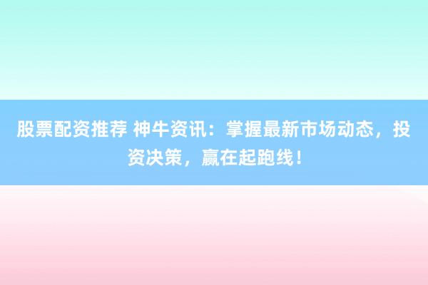 股票配资推荐 神牛资讯：掌握最新市场动态，投资决策，赢在起跑线！