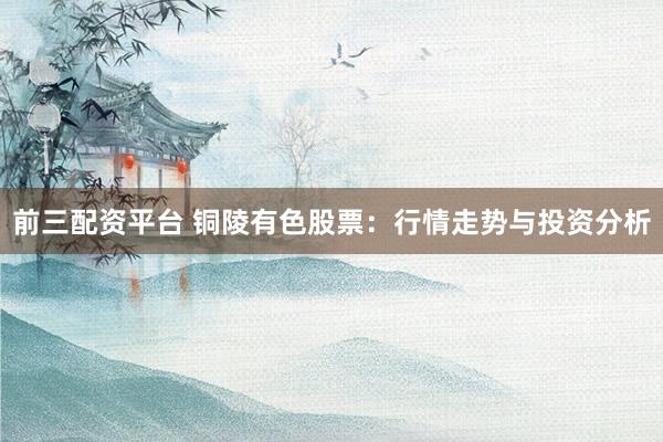 前三配资平台 铜陵有色股票：行情走势与投资分析