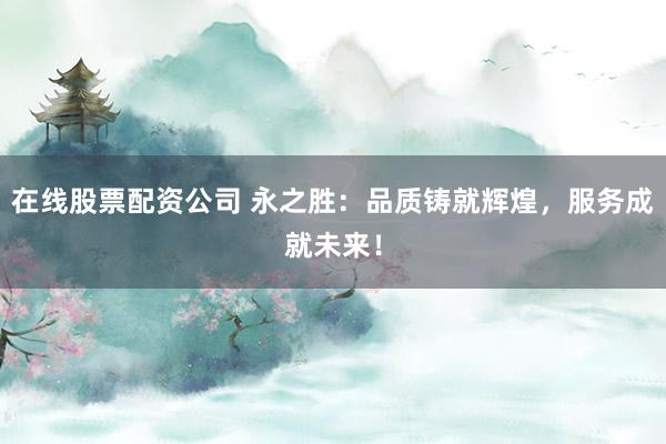 在线股票配资公司 永之胜：品质铸就辉煌，服务成就未来！