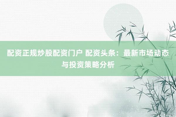 配资正规炒股配资门户 配资头条：最新市场动态与投资策略分析