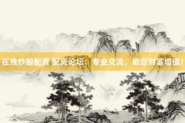 在线炒股配资 配资论坛：专业交流，助您财富增值！