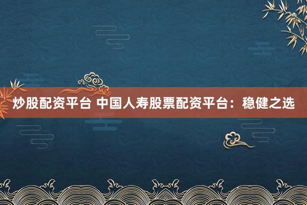 炒股配资平台 中国人寿股票配资平台：稳健之选