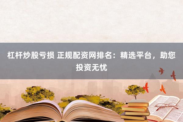 杠杆炒股亏损 正规配资网排名:精选平台,助您投资无忧