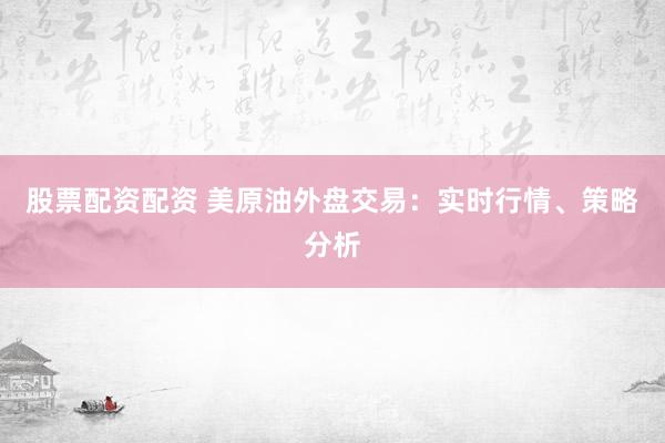 股票配资配资 美原油外盘交易：实时行情、策略分析