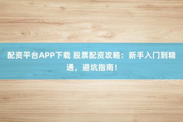 配资平台APP下载 股票配资攻略：新手入门到精通，避坑指南！