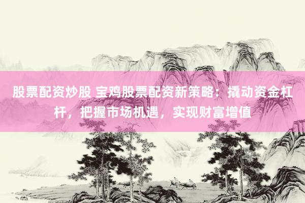 股票配资炒股 宝鸡股票配资新策略：撬动资金杠杆，把握市场机遇，实现财富增值