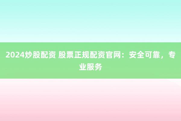 2024炒股配资 股票正规配资官网：安全可靠，专业服务