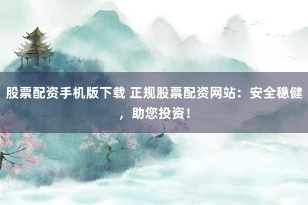 股票配资手机版下载 正规股票配资网站：安全稳健，助您投资！