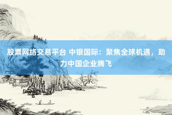 股票网络交易平台 中银国际：聚焦全球机遇，助力中国企业腾飞