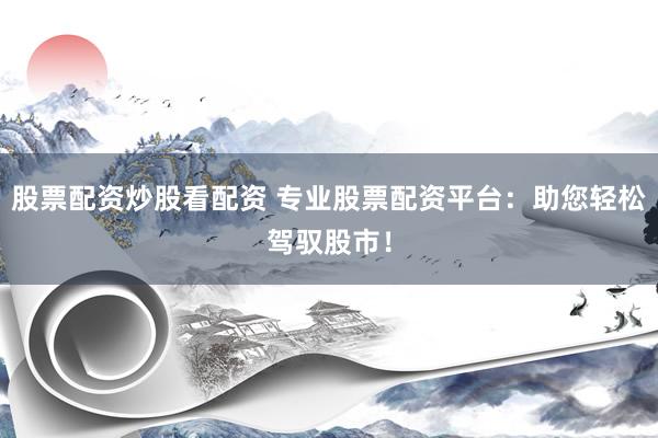 股票配资炒股看配资 专业股票配资平台：助您轻松驾驭股市！